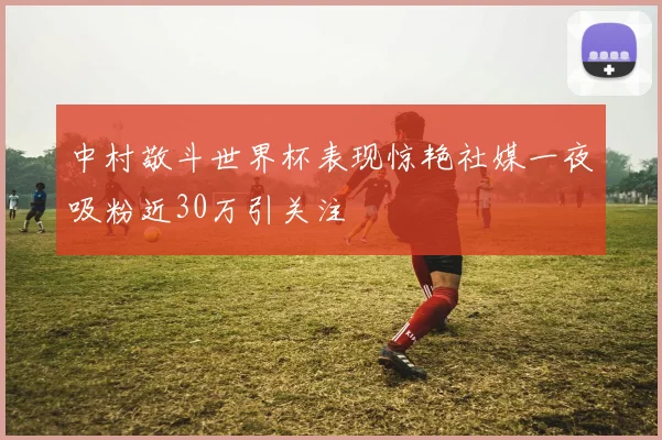 中村敬斗世界杯表现惊艳社媒一夜吸粉近30万引关注