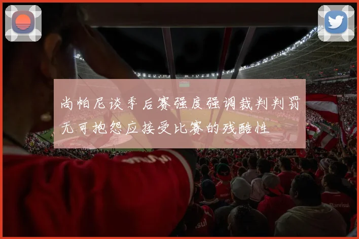 尚帕尼谈季后赛强度强调裁判判罚无可抱怨应接受比赛的残酷性