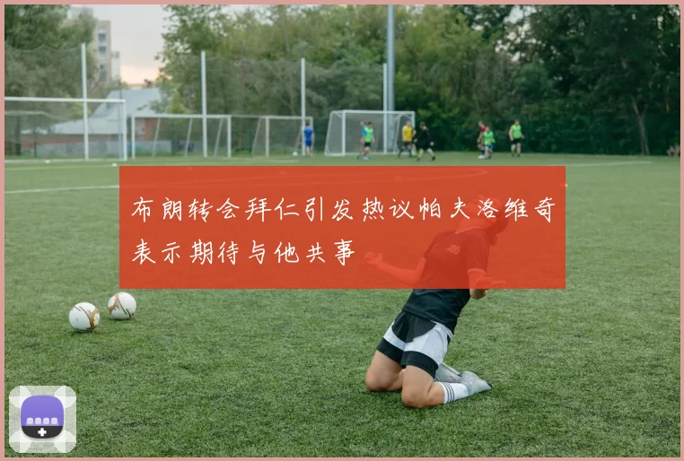 布朗转会拜仁引发热议帕夫洛维奇表示期待与他共事