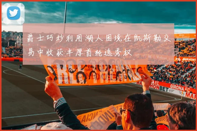爵士巧妙利用湖人困境在凯斯勒交易中收获丰厚首轮选秀权
