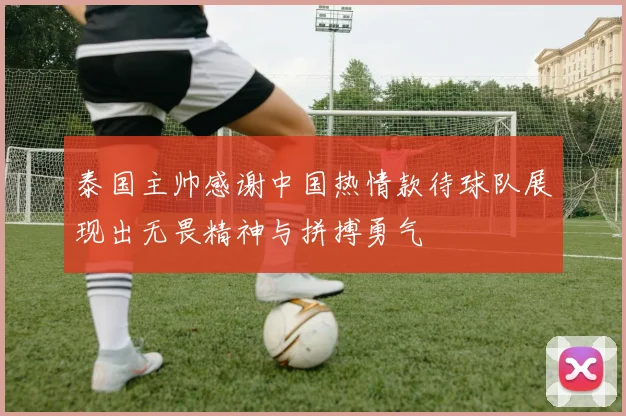 泰国主帅感谢中国热情款待球队展现出无畏精神与拼搏勇气