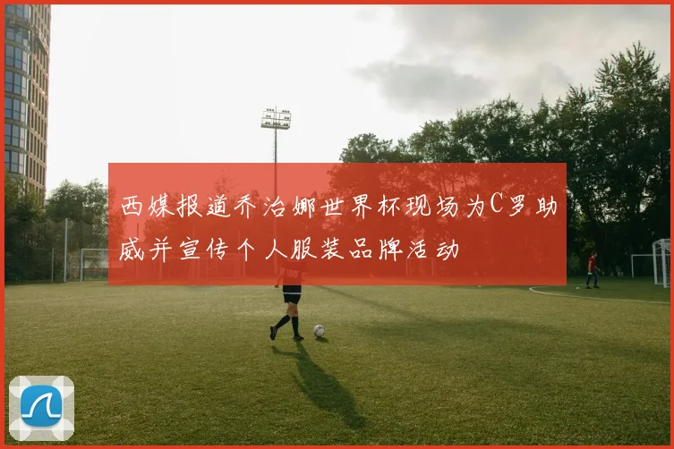 西媒报道乔治娜世界杯现场为C罗助威并宣传个人服装品牌活动