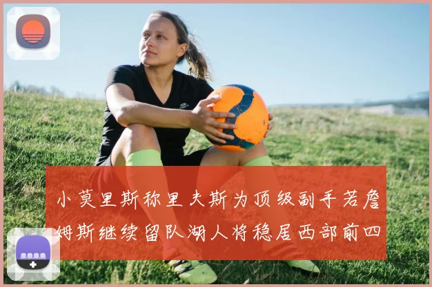 小莫里斯称里夫斯为顶级副手若詹姆斯继续留队湖人将稳居西部前四