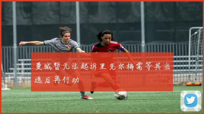 曼城暂无法起诉里克尔梅需等其当选后再行动